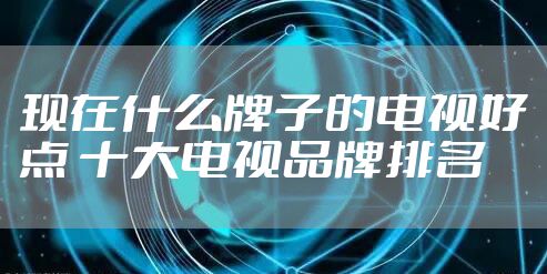 现在什么牌子的电视好点 十大电视品牌排名