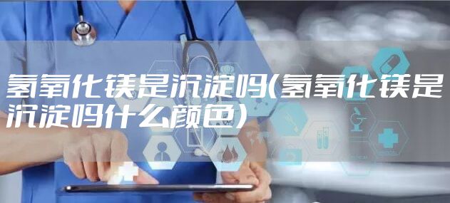 氢氧化镁是沉淀吗（氢氧化镁是沉淀吗什么颜色）