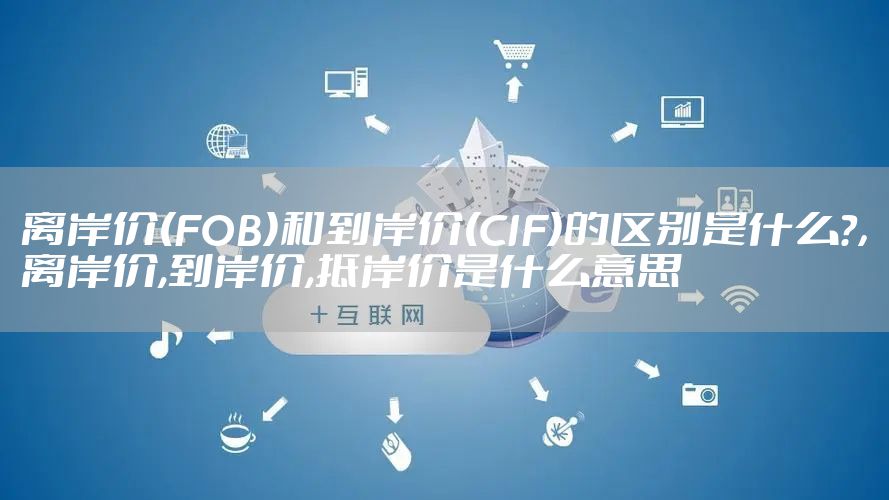 离岸价(FOB)和到岸价(CIF)的区别是什么?,离岸价,到岸价,抵岸价是什么意思