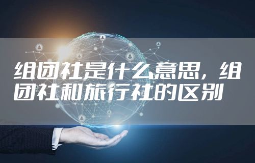 组团社是什么意思，组团社和旅行社的区别