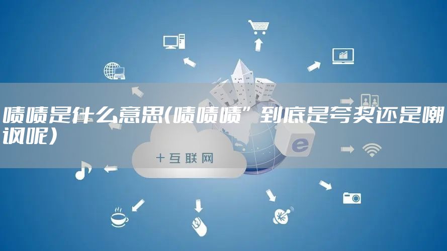 啧啧是什么意思(啧啧啧”到底是夸奖还是嘲讽呢)