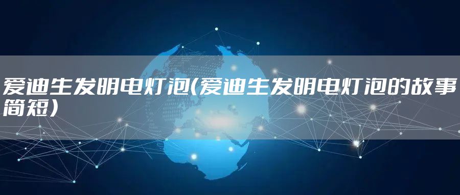 爱迪生发明电灯泡（爱迪生发明电灯泡的故事简短）