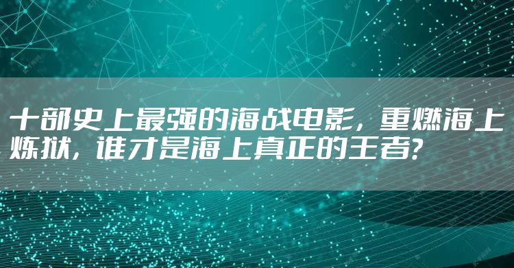 十部史上最强的海战电影，重燃海上炼狱，谁才是海上真正的王者？