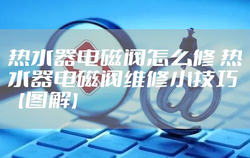 热水器电磁阀怎么修 热水器电磁阀维修小技巧【图解】