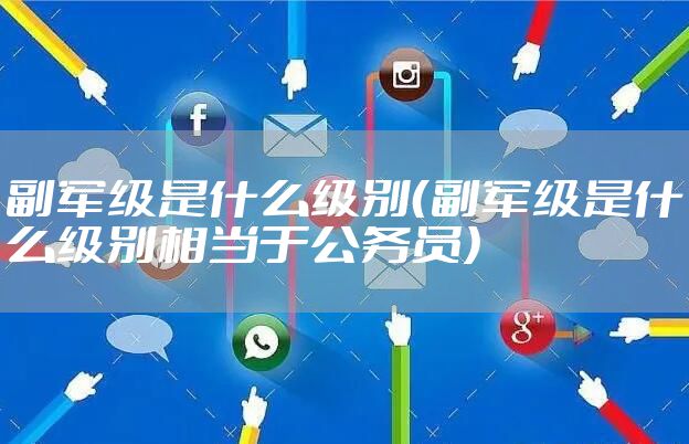 副军级是什么级别(副军级是什么级别相当于公务员)