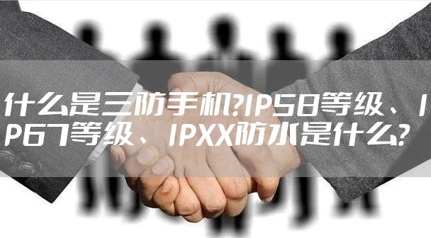 什么是三防手机?IP58等级、IP67等级、IPXX防水是什么?