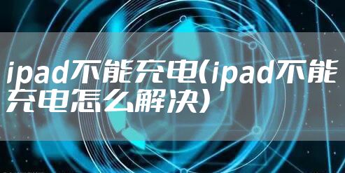 ipad不能充电(ipad不能充电怎么解决)