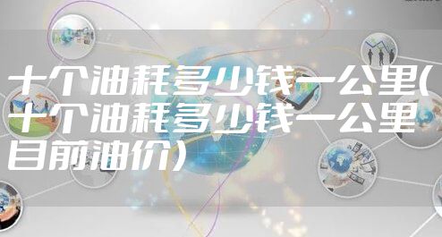 十个油耗多少钱一公里（十个油耗多少钱一公里目前油价）