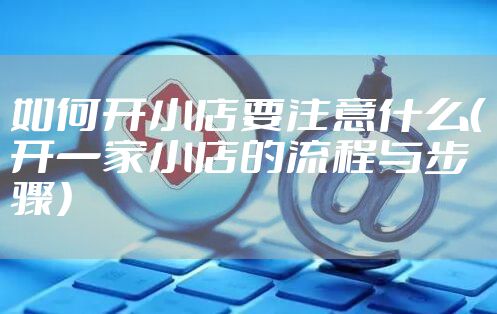 如何开小店要注意什么（开一家小店的流程与步骤）