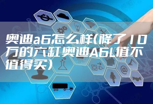 奥迪a6怎么样（降了10万的六缸奥迪A6L值不值得买）