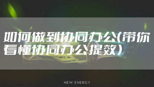 如何做到协同办公(带你看懂协同办公提效)