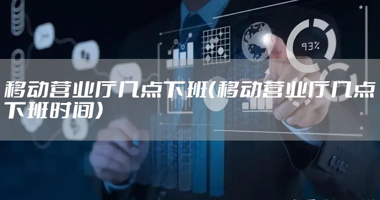 移动营业厅几点下班（移动营业厅几点下班时间）