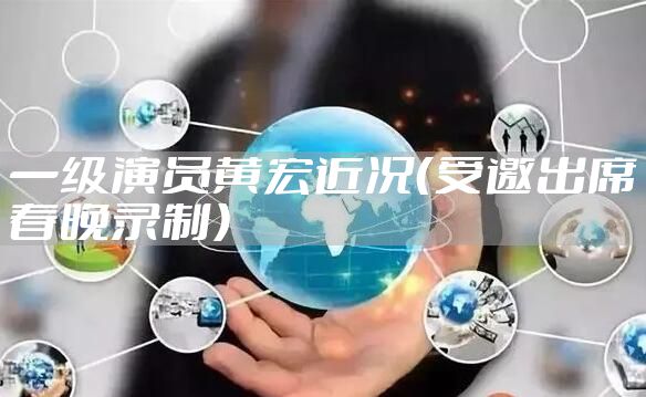 一级演员黄宏近况（受邀出席春晚录制）