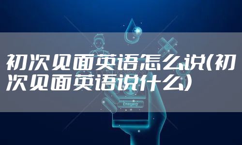 初次见面英语怎么说(初次见面英语说什么)