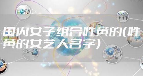 国内女子组合姓黄的（姓黄的女艺人名字）