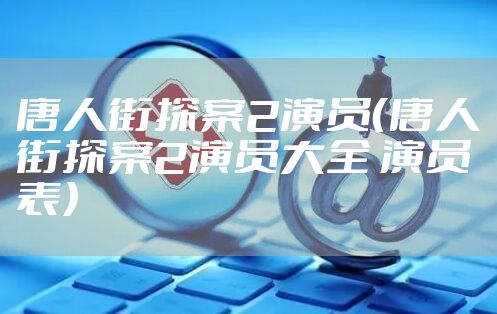 唐人街探案2演员（唐人街探案2演员大全 演员表）