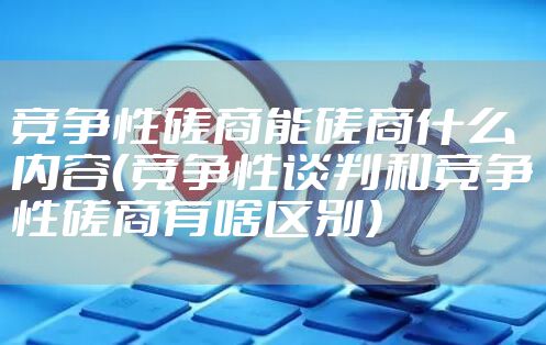 竞争性磋商能磋商什么内容（竞争性谈判和竞争性磋商有啥区别）