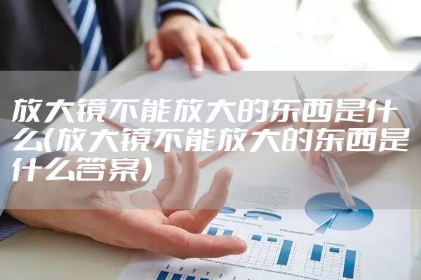 放大镜不能放大的东西是什么（放大镜不能放大的东西是什么答案）