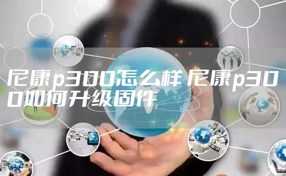 尼康p300怎么样 尼康p300如何升级固件