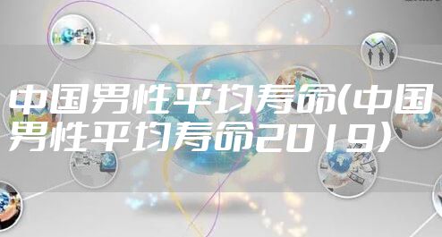 中国男性平均寿命(中国男性平均寿命2019)