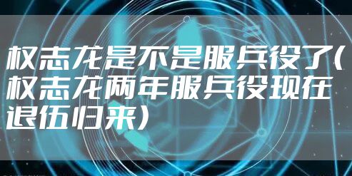 权志龙是不是服兵役了（权志龙两年服兵役现在退伍归来）