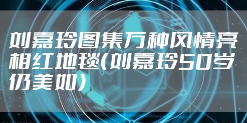 刘嘉玲图集万种风情亮相红地毯（刘嘉玲50岁仍美如）