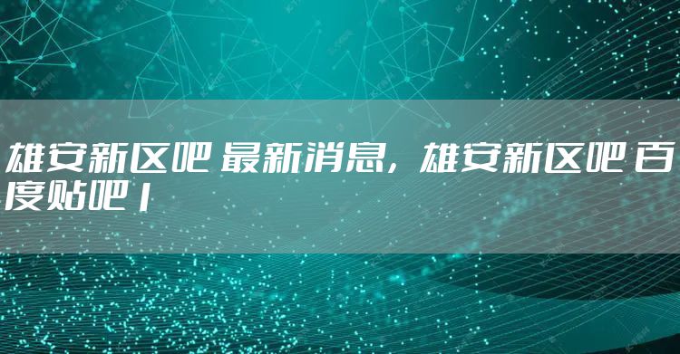 雄安新区吧 最新消息，雄安新区吧 百度贴吧1