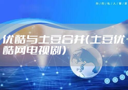 优酷与土豆合并(土豆优酷网电视剧)