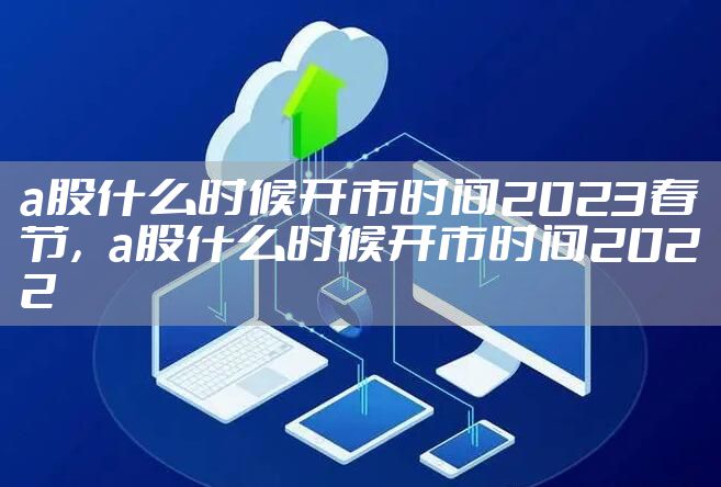 a股什么时候开市时间2023春节，a股什么时候开市时间2022