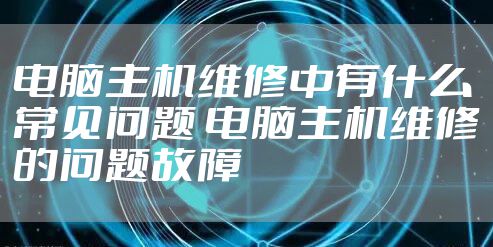 电脑主机维修中有什么常见问题 电脑主机维修的问题故障