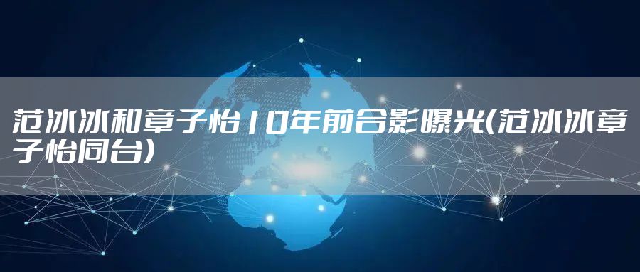 范冰冰和章子怡10年前合影曝光（范冰冰章子怡同台）