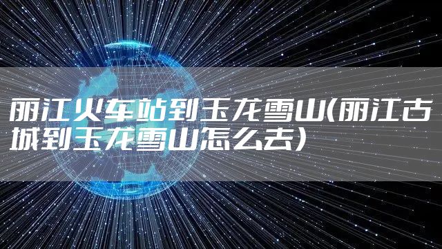 丽江火车站到玉龙雪山（丽江古城到玉龙雪山怎么去）