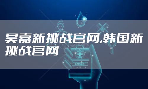昊嘉新挑战官网,韩国新挑战官网