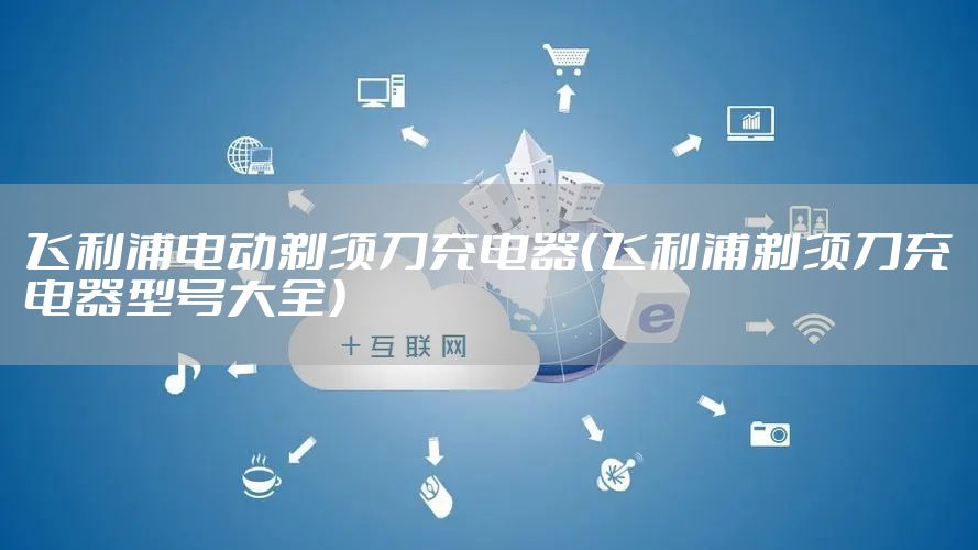 飞利浦电动剃须刀充电器（飞利浦剃须刀充电器型号大全）