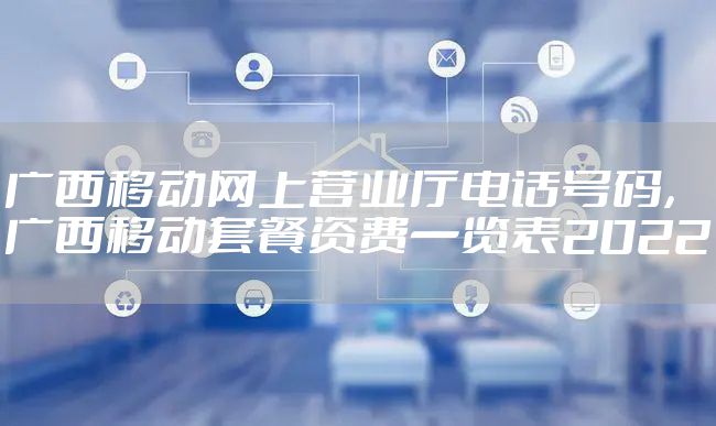 广西移动网上营业厅电话号码，广西移动套餐资费一览表2022