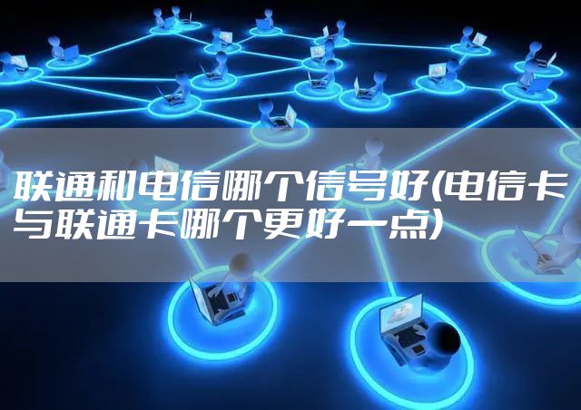 联通和电信哪个信号好(电信卡与联通卡哪个更好一点)