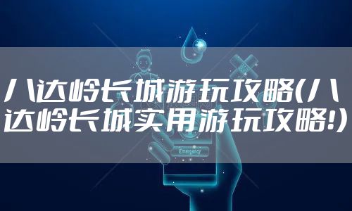 八达岭长城游玩攻略(八达岭长城实用游玩攻略!)