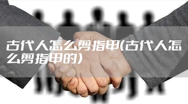 古代人怎么剪指甲(古代人怎么剪指甲的)