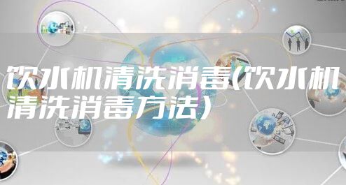 饮水机清洗消毒(饮水机清洗消毒方法)