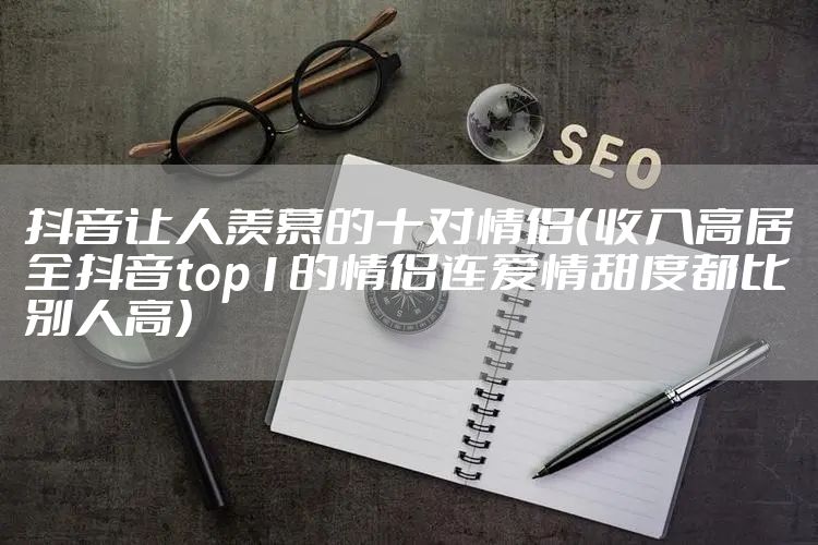 抖音让人羡慕的十对情侣（收入高居全抖音top1的情侣连爱情甜度都比别人高）