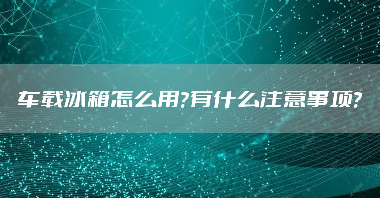 车载冰箱怎么用？有什么注意事项？