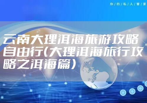 云南大理洱海旅游攻略自由行（大理洱海旅行攻略之洱海篇）