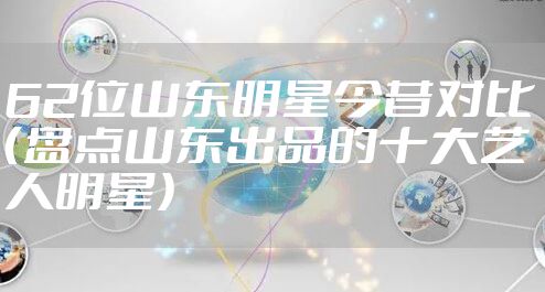 62位山东明星今昔对比(盘点山东出品的十大艺人明星)