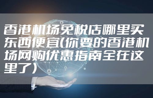 香港机场免税店哪里买东西便宜(你要的香港机场网购优惠指南全在这里了)