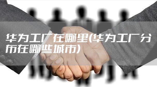 华为工厂在哪里(华为工厂分布在哪些城市)