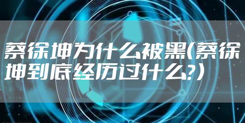 蔡徐坤为什么被黑(蔡徐坤到底经历过什么?)