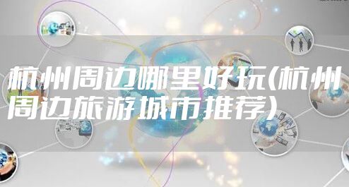 杭州周边哪里好玩(杭州周边旅游城市推荐)