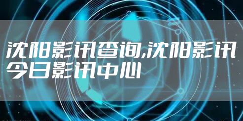 沈阳影讯查询,沈阳影讯今日影讯中心