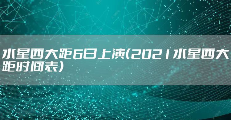 水星西大距6日上演（2021水星西大距时间表）
