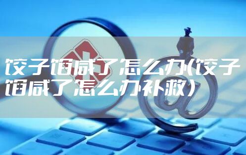 饺子馅咸了怎么办（饺子馅咸了怎么办补救）